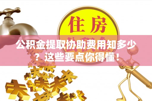 博尔塔拉蒙古公积金提取协助费用知多少？这些要点你得懂！