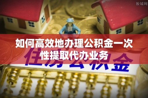 博尔塔拉蒙古如何高效地办理公积金一次性提取代办业务